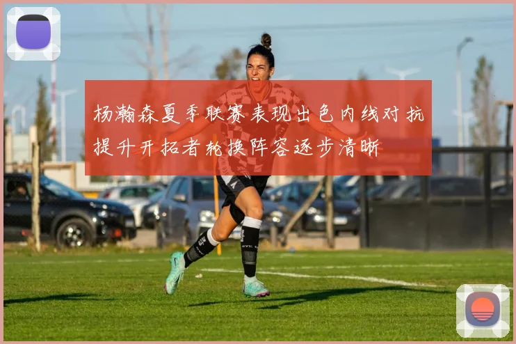 杨瀚森夏季联赛表现出色内线对抗提升开拓者轮换阵容逐步清晰
