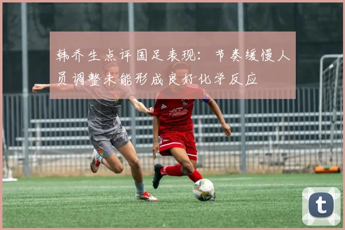 韩乔生点评国足表现：节奏缓慢人员调整未能形成良好化学反应