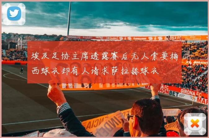 埃及足协主席透露赛后无人索要梅西球衣却有人请求萨拉赫球衣
