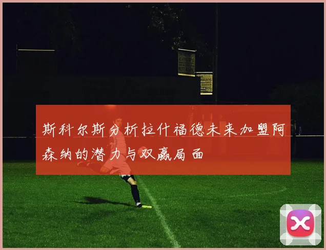 斯科尔斯分析拉什福德未来加盟阿森纳的潜力与双赢局面