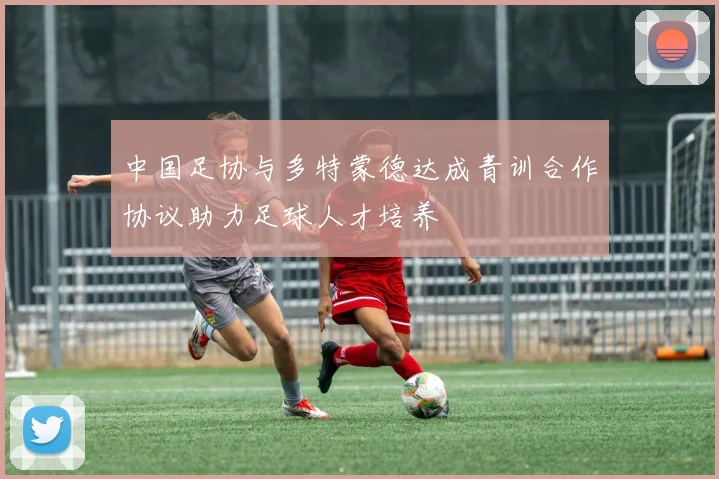 中国足协与多特蒙德达成青训合作协议助力足球人才培养