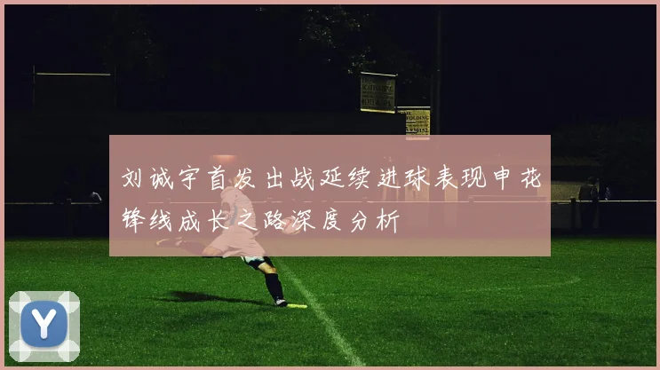 刘诚宇首发出战延续进球表现申花锋线成长之路深度分析