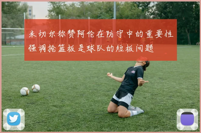 米切尔称赞阿伦在防守中的重要性强调抢篮板是球队的短板问题