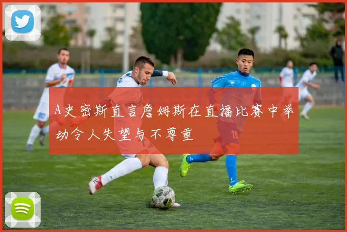 A史密斯直言詹姆斯在直播比赛中举动令人失望与不尊重