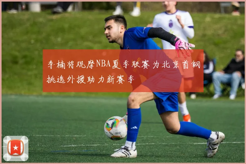 李楠将观摩NBA夏季联赛为北京首钢挑选外援助力新赛季