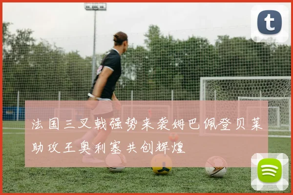 法国三叉戟强势来袭姆巴佩登贝莱助攻王奥利塞共创辉煌
