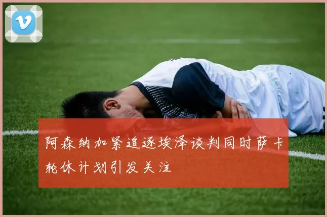 阿森纳加紧追逐埃泽谈判同时萨卡轮休计划引发关注