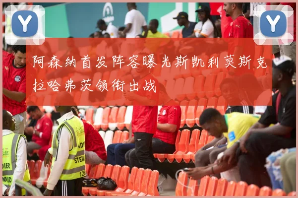 阿森纳首发阵容曝光斯凯利莫斯克拉哈弗茨领衔出战