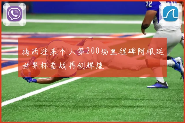 梅西迎来个人第200场里程碑阿根廷世界杯首战再创辉煌