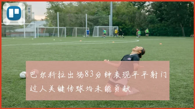 巴尔科拉出场83分钟表现平平射门过人关键传球均未能贡献