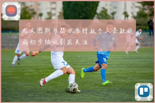 尤文图斯与瑟尔洛特就个人条款达成初步协议引发关注