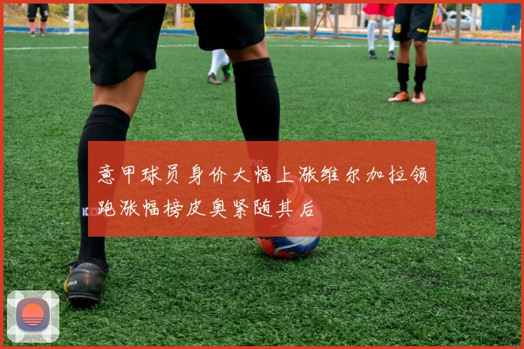 意甲球员身价大幅上涨维尔加拉领跑涨幅榜皮奥紧随其后