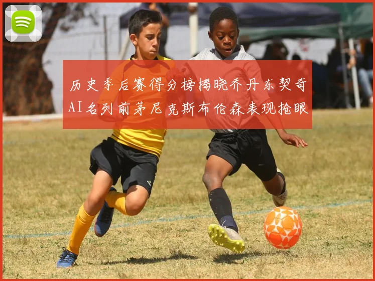 历史季后赛得分榜揭晓乔丹东契奇AI名列前茅尼克斯布伦森表现抢眼