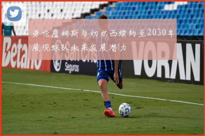 劳伦詹姆斯与切尔西续约至2030年展现球队未来发展潜力