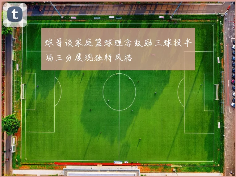 球哥谈家庭篮球理念鼓励三球投半场三分展现独特风格