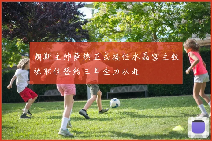 朗斯主帅萨热正式接任水晶宫主教练职位签约三年全力以赴