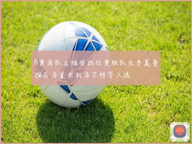 B费离队后谁将担任曼联队长李夏普推荐马奎尔利马芒特等人选