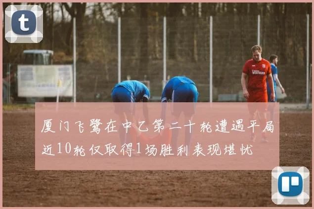 厦门飞鹭在中乙第二十轮遭遇平局近10轮仅取得1场胜利表现堪忧