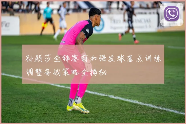 孙颖莎全锦赛前加强发球落点训练调整备战策略全揭秘