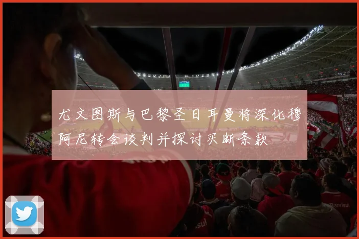 尤文图斯与巴黎圣日耳曼将深化穆阿尼转会谈判并探讨买断条款