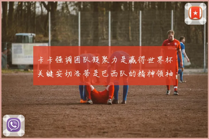 卡卡强调团队凝聚力是赢得世界杯关键安切洛蒂是巴西队的精神领袖