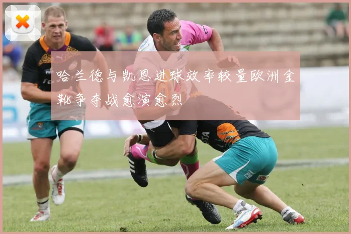 哈兰德与凯恩进球效率较量欧洲金靴争夺战愈演愈烈