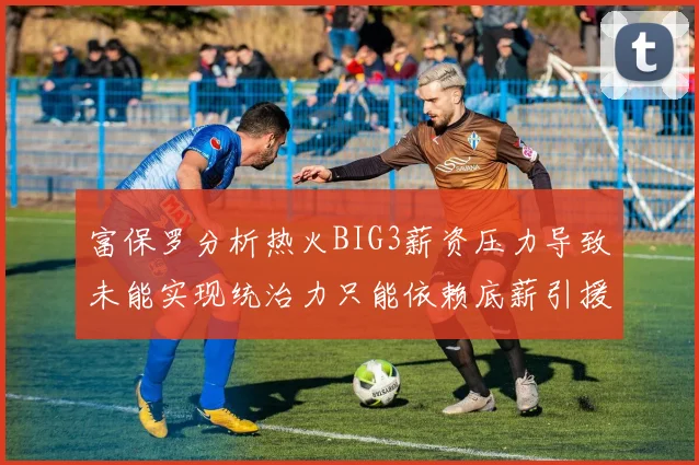 富保罗分析热火BIG3薪资压力导致未能实现统治力只能依赖底薪引援