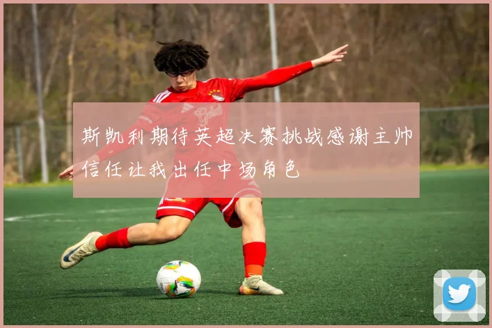 斯凯利期待英超决赛挑战感谢主帅信任让我出任中场角色