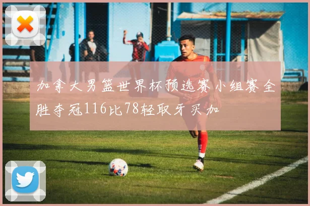 加拿大男篮世界杯预选赛小组赛全胜夺冠116比78轻取牙买加
