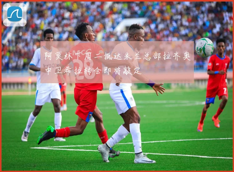 阿莫林下周二抵达米兰总部拉齐奥中卫希拉转会即将敲定
