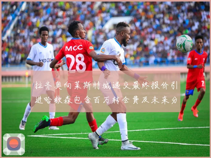拉齐奥向莱斯特城递交最终报价引进哈钦森包含百万转会费及未来分成