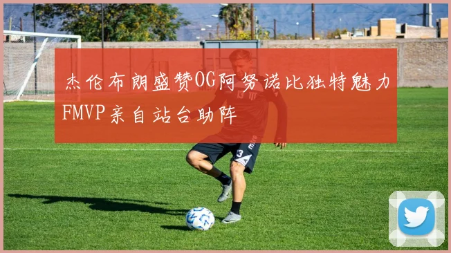 杰伦布朗盛赞OG阿努诺比独特魅力FMVP亲自站台助阵