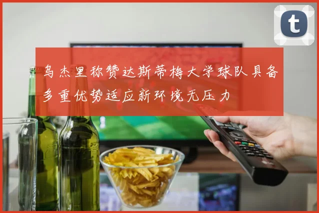 乌杰里称赞达斯蒂梅大学球队具备多重优势适应新环境无压力