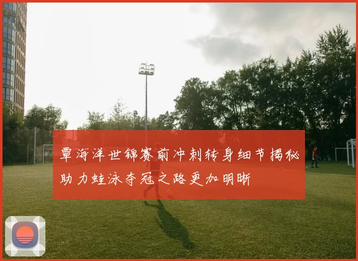 覃海洋世锦赛前冲刺转身细节揭秘助力蛙泳夺冠之路更加明晰